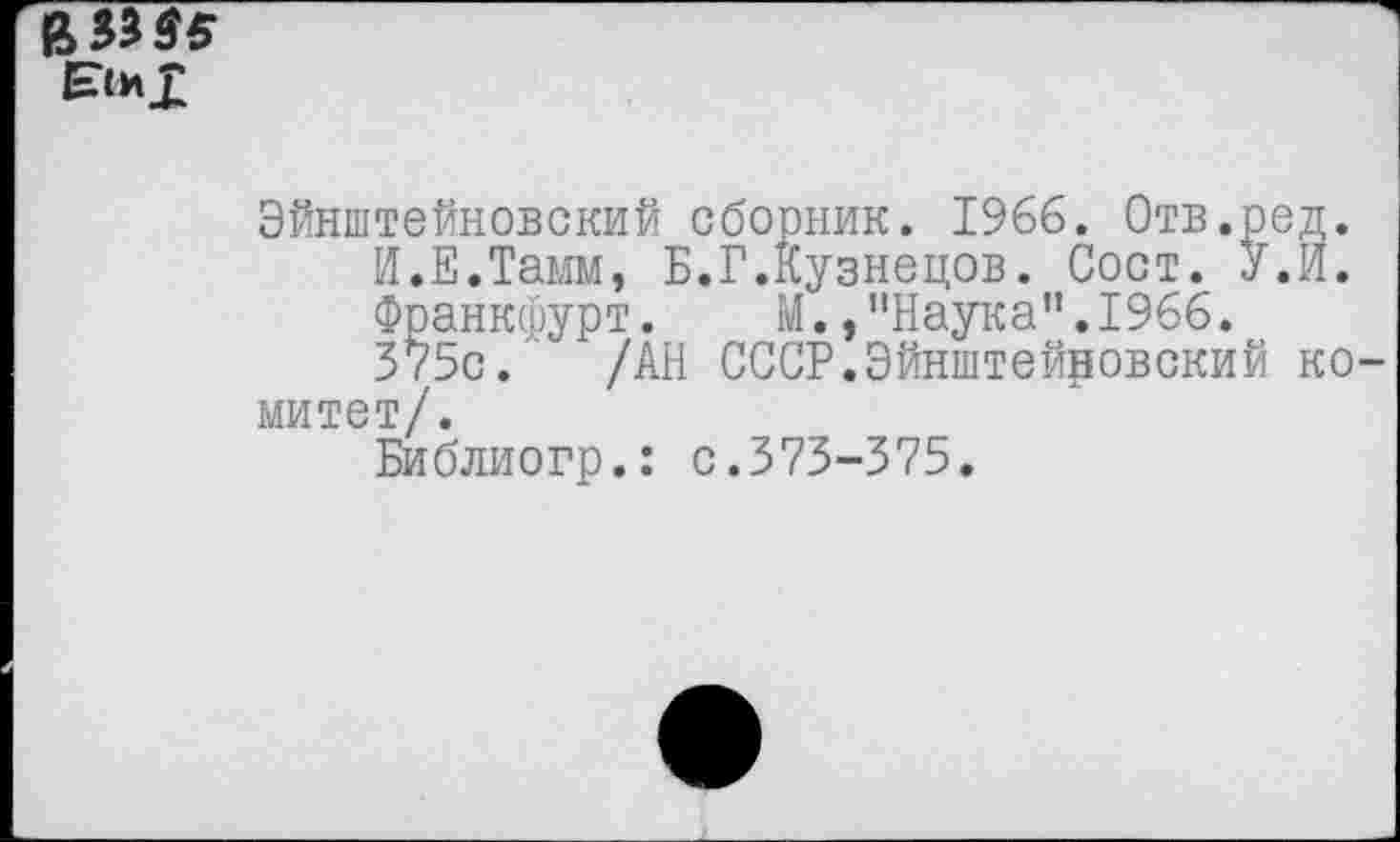 ﻿в
Эйнштейновский сборник. 1966. Отв.ред.
И.Е.Тамм, Б.Г.Кузнецов. Сост. У.И.
Франкфурт. М.,’’Наука”. 1966.
375с. /АН СССР.Эйнштейновский комитет/.
Библиогр.: с.373-375.